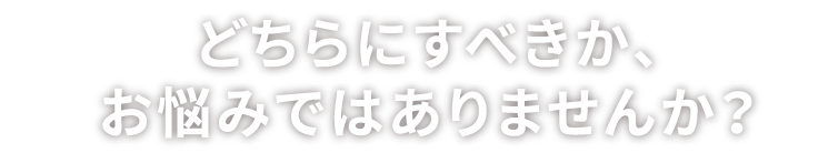 どちらにすべきか、お悩みではありませんか？