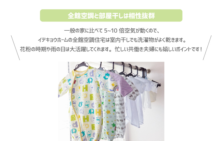 全館空調と部屋干しは相性抜群、一般の家に比べて5~10倍空気が動くので、 イデキョウホームの全館空調住宅は室内干しでも洗濯物がよく乾きます。 花粉の時期や雨の日は大活躍してくれます。忙しい共働き夫婦にも嬉しいポイントです！