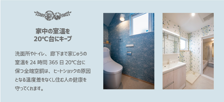 洗面所やトイレ、廊下まで家じゅうの 室温を24時間365日20℃台に 保つ全館空調は、ヒートショックの原因 となる温度差をなくし住む人の健康を 守ってくれます。